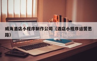 禹城威海酒店小程序制作公司（酒店小程序运营思路）
