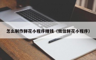 禹城怎么制作鲜花小程序赚钱（微信鲜花小程序）